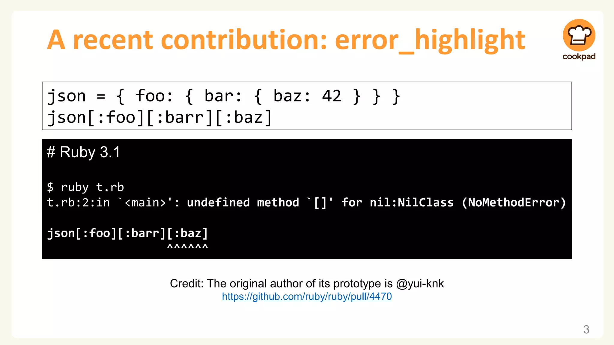 A recent contribution: error_highlight
3
json = { foo: { bar: { baz: 42 } } }
json[:foo][:barr][:baz]
# Ruby 3.0
$ ruby t.rb
t.rb:2:in `<main>': undefined method `[]' for nil:NilClass (NoMethodError)
# Ruby 3.1
$ ruby t.rb
t.rb:2:in `<main>': undefined method `[]' for nil:NilClass (NoMethodError)
json[:foo][:barr][:baz]
^^^^^^
Credit: The original author of its prototype is @yui-knk
https://github.com/ruby/ruby/pull/4470
 