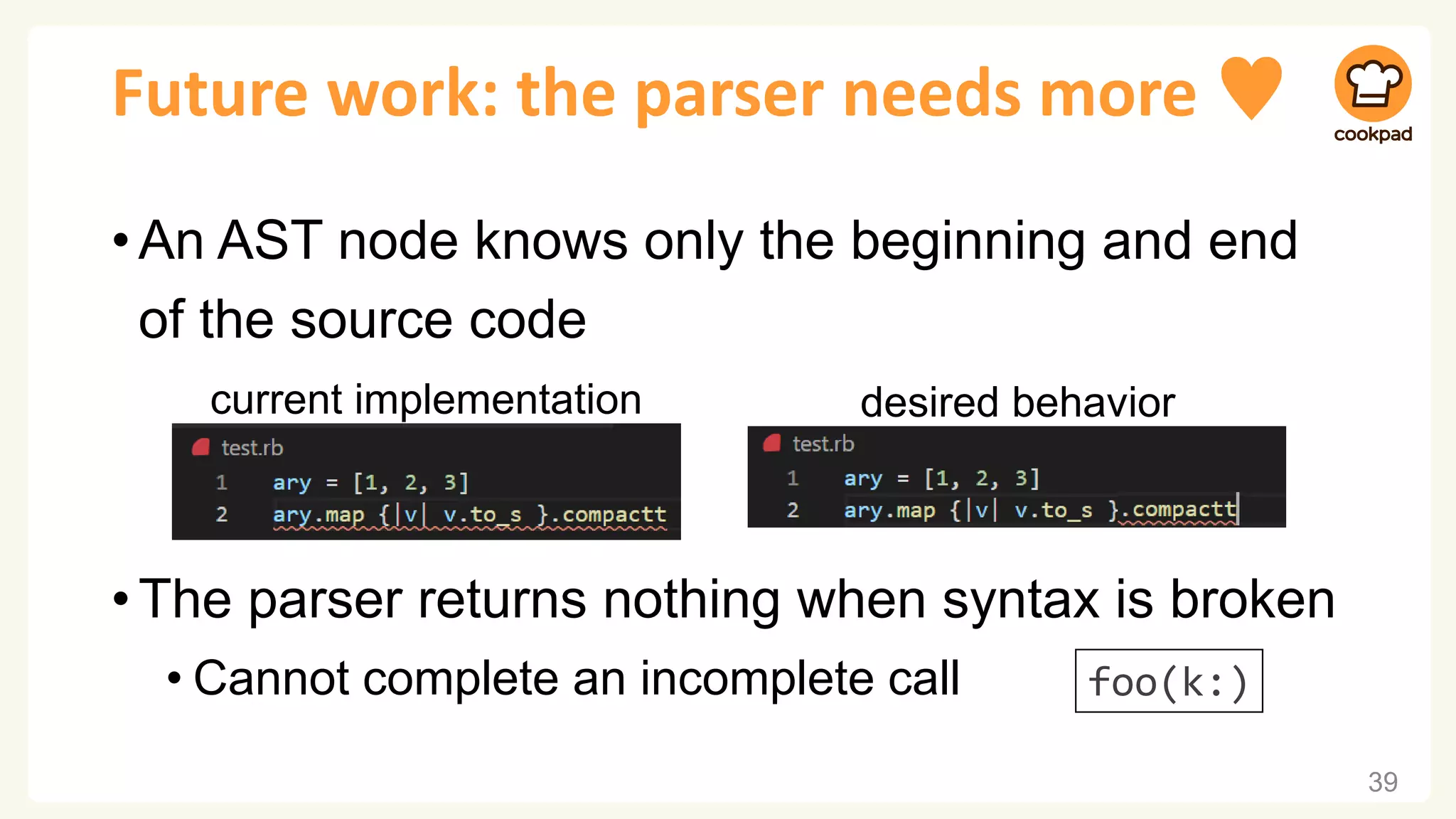 Future work: the parser needs more ♥
•An AST node knows only the beginning and end
of the source code
•The parser returns nothing when syntax is broken
• Cannot complete an incomplete call
39
current implementation desired behavior
foo(k:)
 