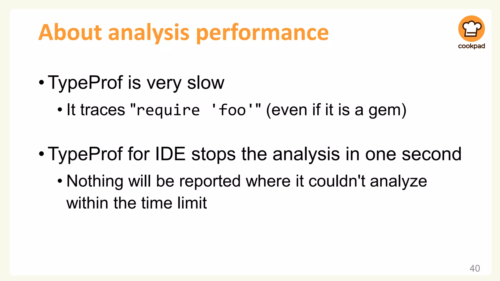 About analysis performance
•TypeProf is very slow
• It traces "require 'foo'" (even if it is a gem)
•TypeProf for IDE stops the analysis in one second
• Nothing will be reported where it couldn't analyze
within the time limit
40
 