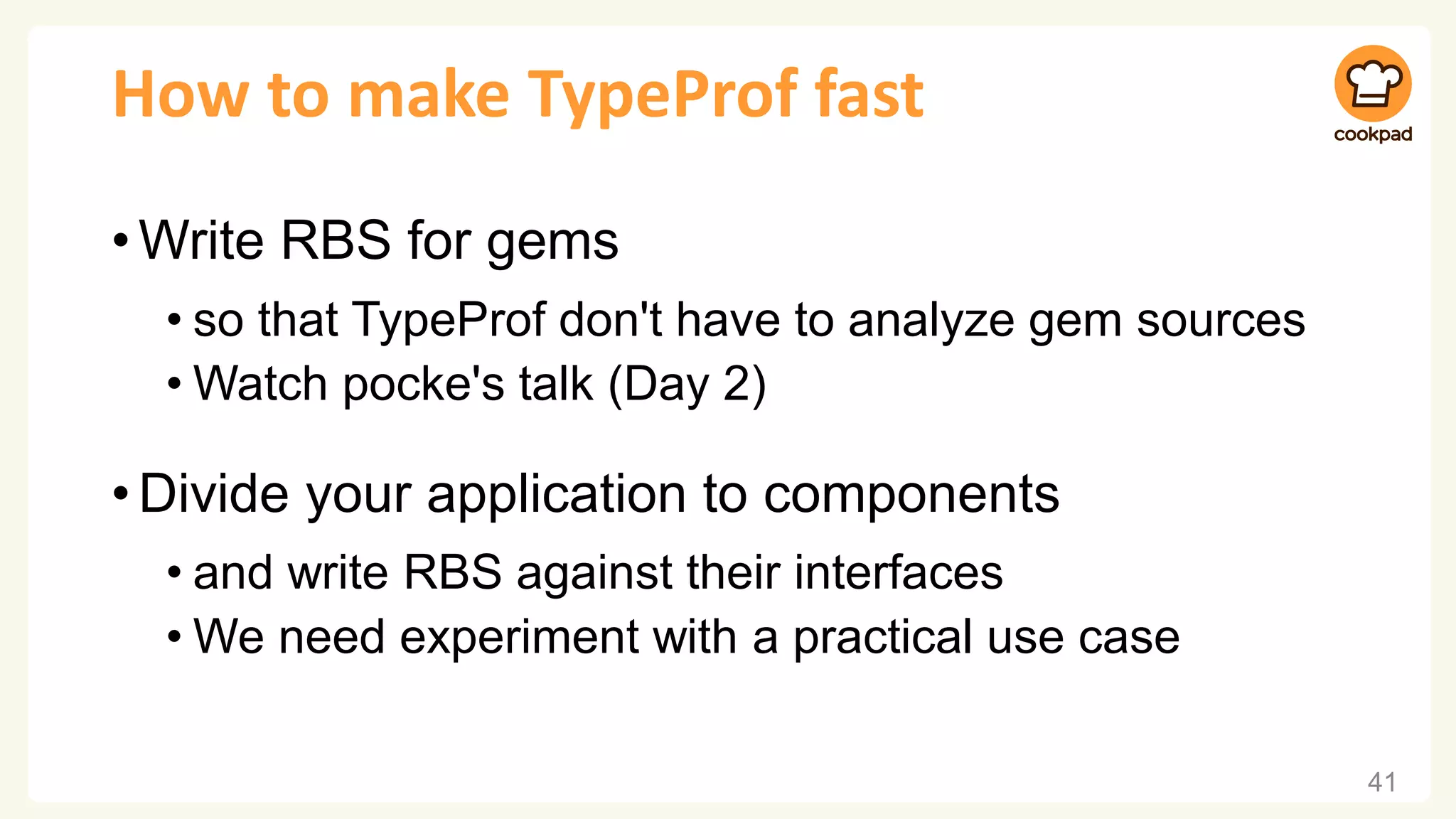 How to make TypeProf fast
•Write RBS for gems
• so that TypeProf don't have to analyze gem sources
• Watch pocke's talk (Day 2)
•Divide your application to components
• and write RBS against their interfaces
• We need experiment with a practical use case
41
 