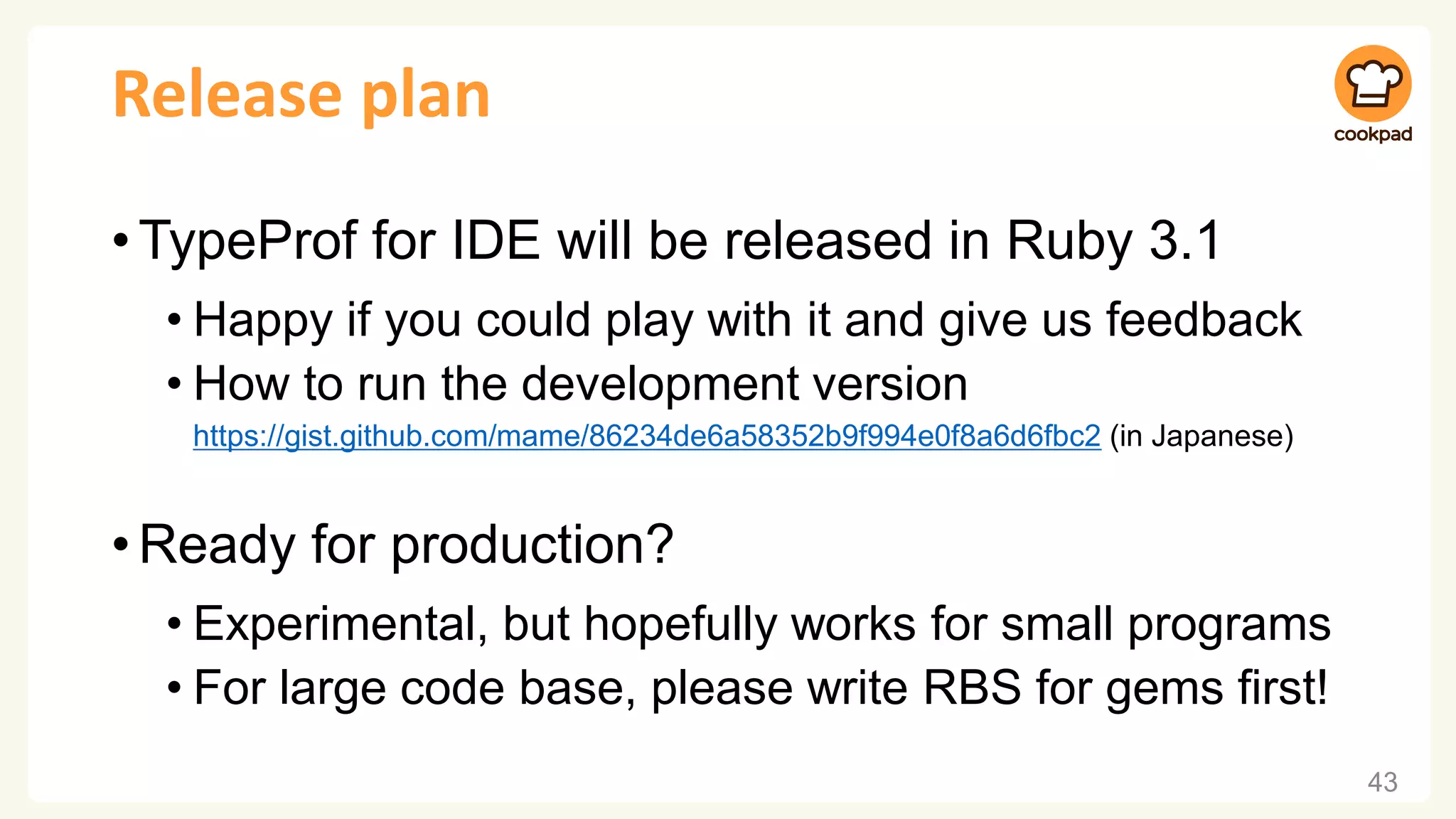 Release plan
•TypeProf for IDE will be released in Ruby 3.1
• Happy if you could play with it and give us feedback
• How to run the development version
https://gist.github.com/mame/86234de6a58352b9f994e0f8a6d6fbc2 (in Japanese)
•Ready for production?
• Experimental, but hopefully works for small programs
• For large code base, please write RBS for gems first!
43
 