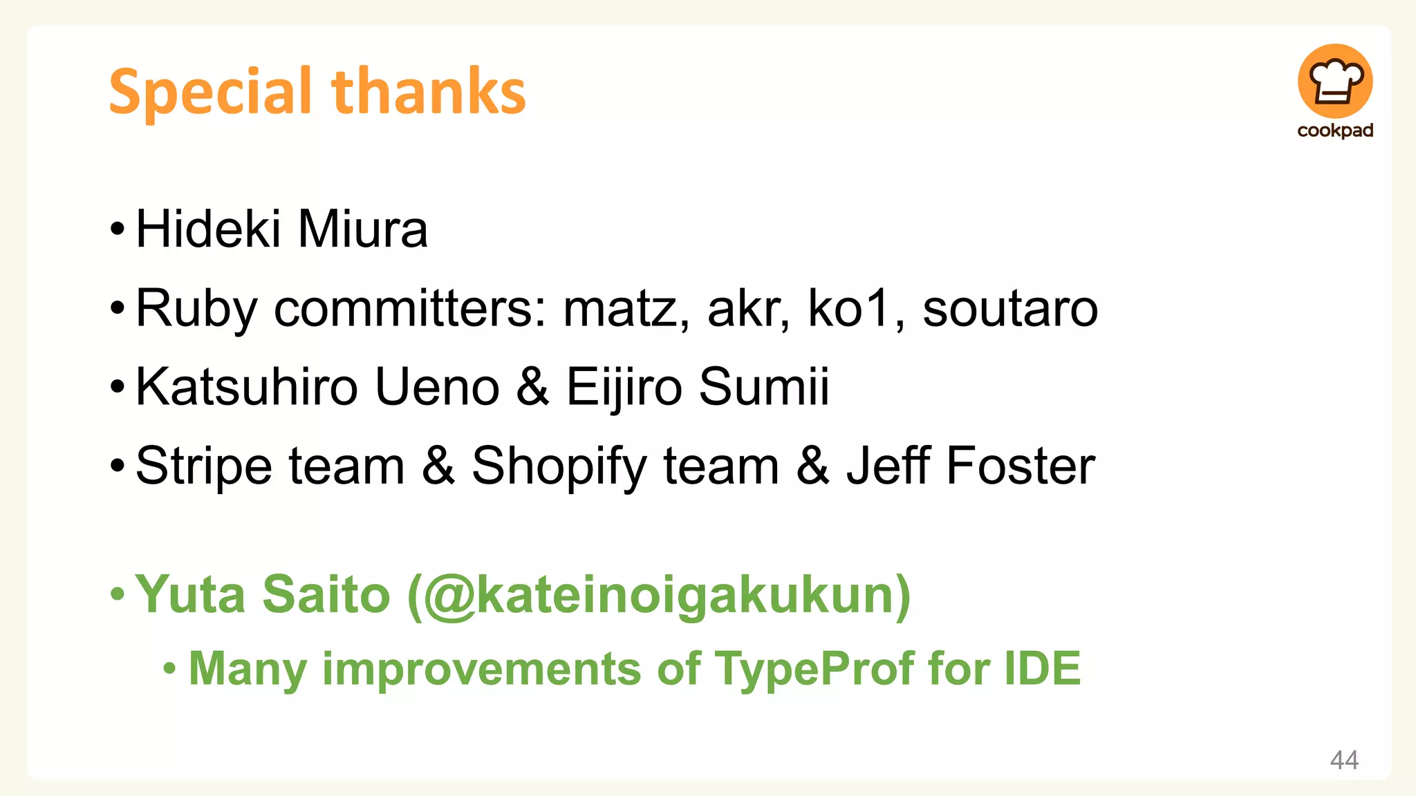 Special thanks
•Hideki Miura
•Ruby committers: matz, akr, ko1, soutaro
•Katsuhiro Ueno & Eijiro Sumii
•Stripe team & Shopify team & Jeff Foster
•Yuta Saito (@kateinoigakukun)
• Many improvements of TypeProf for IDE
44
 