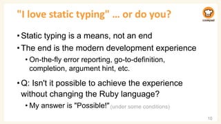 "I love static typing" … or do you?
•Static typing is a means, not an end
•The end is the modern development experience
• On-the-fly error reporting, go-to-definition,
completion, argument hint, etc.
•Q: Isn't it possible to achieve the experience
without changing the Ruby language?
• My answer is "Possible!"
10
(under some conditions)
 