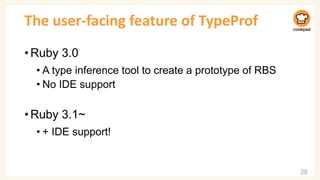The user-facing feature of TypeProf
•Ruby 3.0
• A type inference tool to create a prototype of RBS
• No IDE support
•Ruby 3.1~
• + IDE support!
25
 