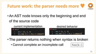 Future work: the parser needs more ♥
•An AST node knows only the beginning and end
of the source code
•The parser returns nothing when syntax is broken
• Cannot complete an incomplete call
39
current implementation desired behavior
foo(k:)
 