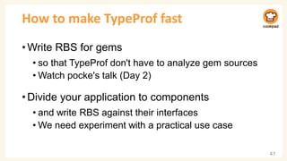 How to make TypeProf fast
•Write RBS for gems
• so that TypeProf don't have to analyze gem sources
• Watch pocke's talk (Day 2)
•Divide your application to components
• and write RBS against their interfaces
• We need experiment with a practical use case
41
 