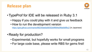 Release plan
•TypeProf for IDE will be released in Ruby 3.1
• Happy if you could play with it and give us feedback
• How to run the development version
https://gist.github.com/mame/86234de6a58352b9f994e0f8a6d6fbc2 (in Japanese)
•Ready for production?
• Experimental, but hopefully works for small programs
• For large code base, please write RBS for gems first!
43
 