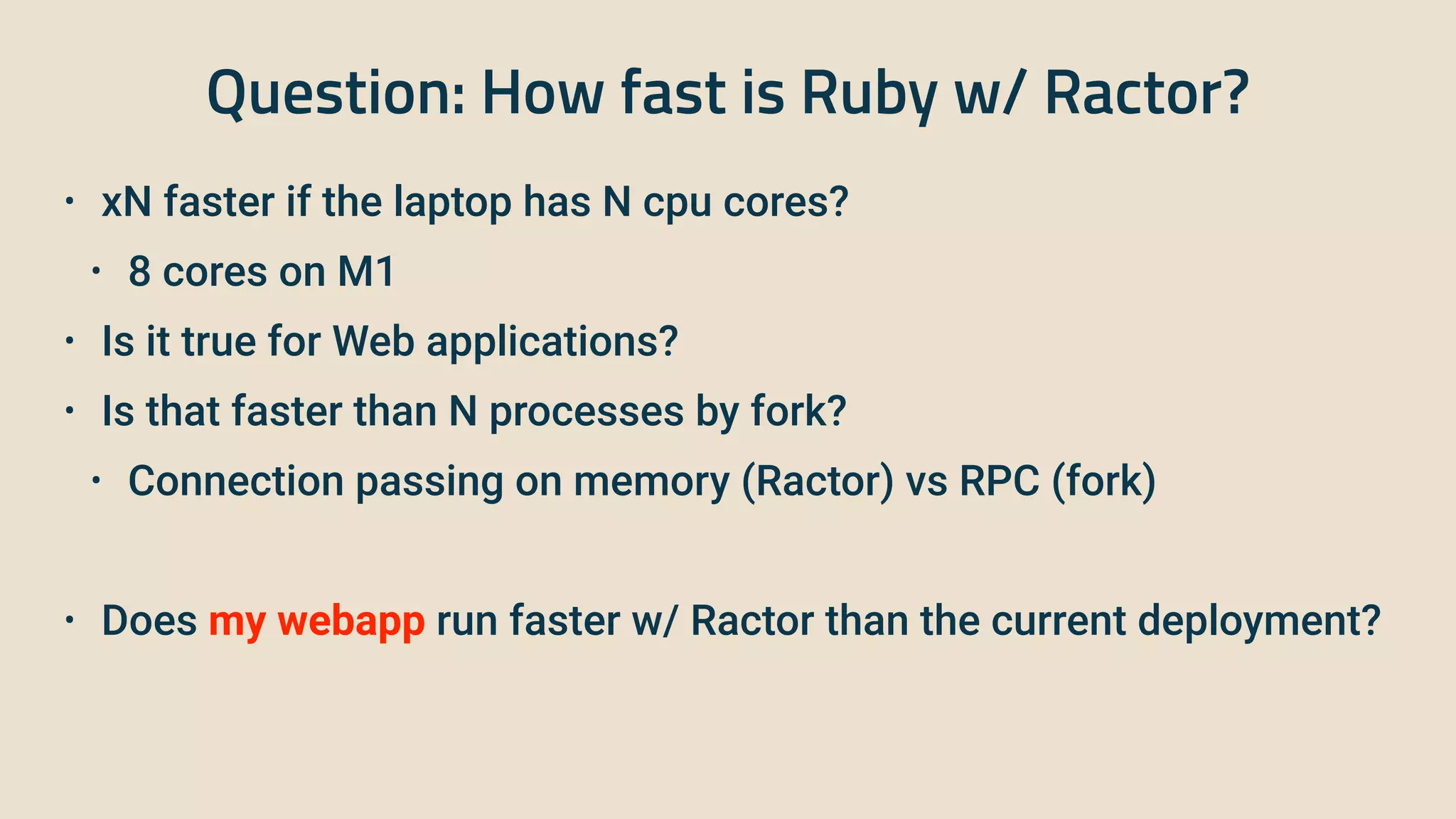 Question: How fast is Ruby w/ Ractor?
• xN faster if the laptop has N cpu cores?


• 8 cores on M1


• Is it true for Web applications?


• Is that faster than N processes by fork?


• Connection passing on memory (Ractor) vs RPC (fork)


• Does my webapp run faster w/ Ractor than the current deployment?
 