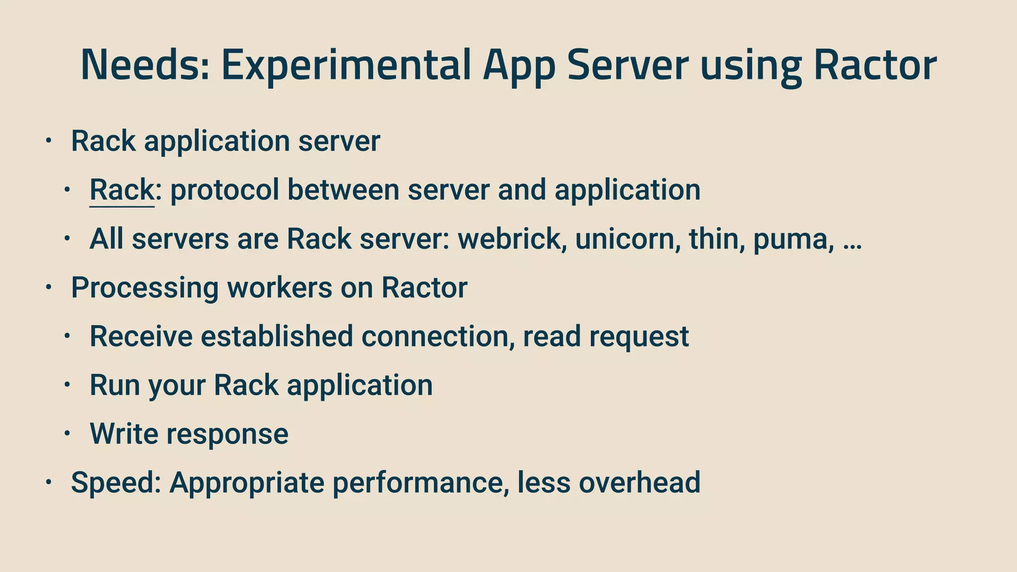 Needs: Experimental App Server using Ractor
• Rack application server


• Rack: protocol between server and application


• All servers are Rack server: webrick, unicorn, thin, puma, …


• Processing workers on Ractor


• Receive established connection, read request


• Run your Rack application


• Write response


• Speed: Appropriate performance, less overhead
 