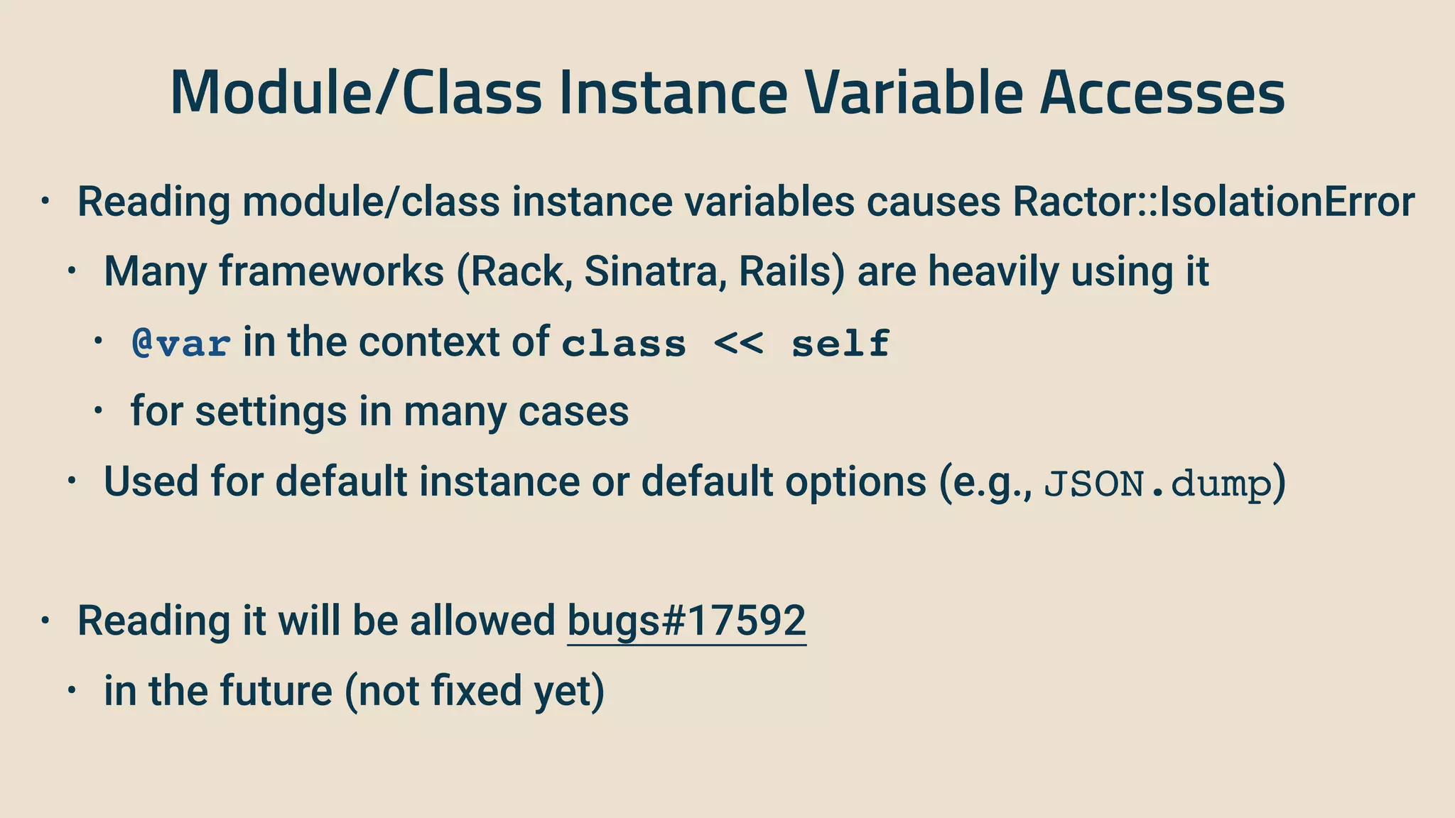 Module/Class Instance Variable Accesses
• Reading module/class instance variables causes Ractor::IsolationError


• Many frameworks (Rack, Sinatra, Rails) are heavily using it


• @var in the context of class << self


• for settings in many cases


• Used for default instance or default options (e.g., JSON.dump)


• Reading it will be allowed bugs#17592


• in the future (not
fi
xed yet)
 