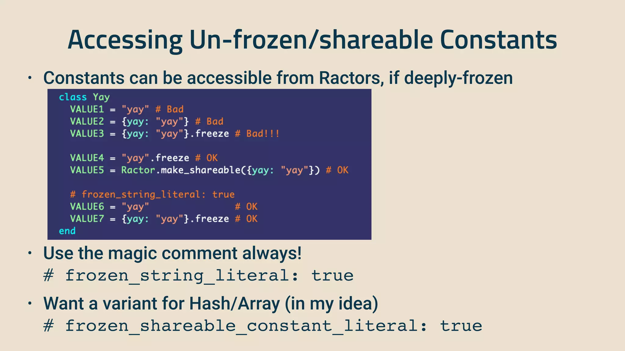 Accessing Un-frozen/shareable Constants
• Constants can be accessible from Ractors, if deeply-frozen


• Use the magic comment always!
 
 
# frozen_string_literal: true


• Want a variant for Hash/Array (in my idea)
 
 
# frozen_shareable_constant_literal: true
 