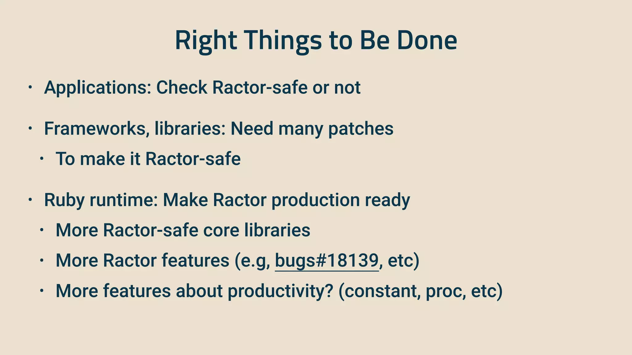Right Things to Be Done
• Applications: Check Ractor-safe or not
 
• Frameworks, libraries: Need many patches


• To make it Ractor-safe
 
• Ruby runtime: Make Ractor production ready


• More Ractor-safe core libraries


• More Ractor features (e.g, bugs#18139, etc)


• More features about productivity? (constant, proc, etc)
 