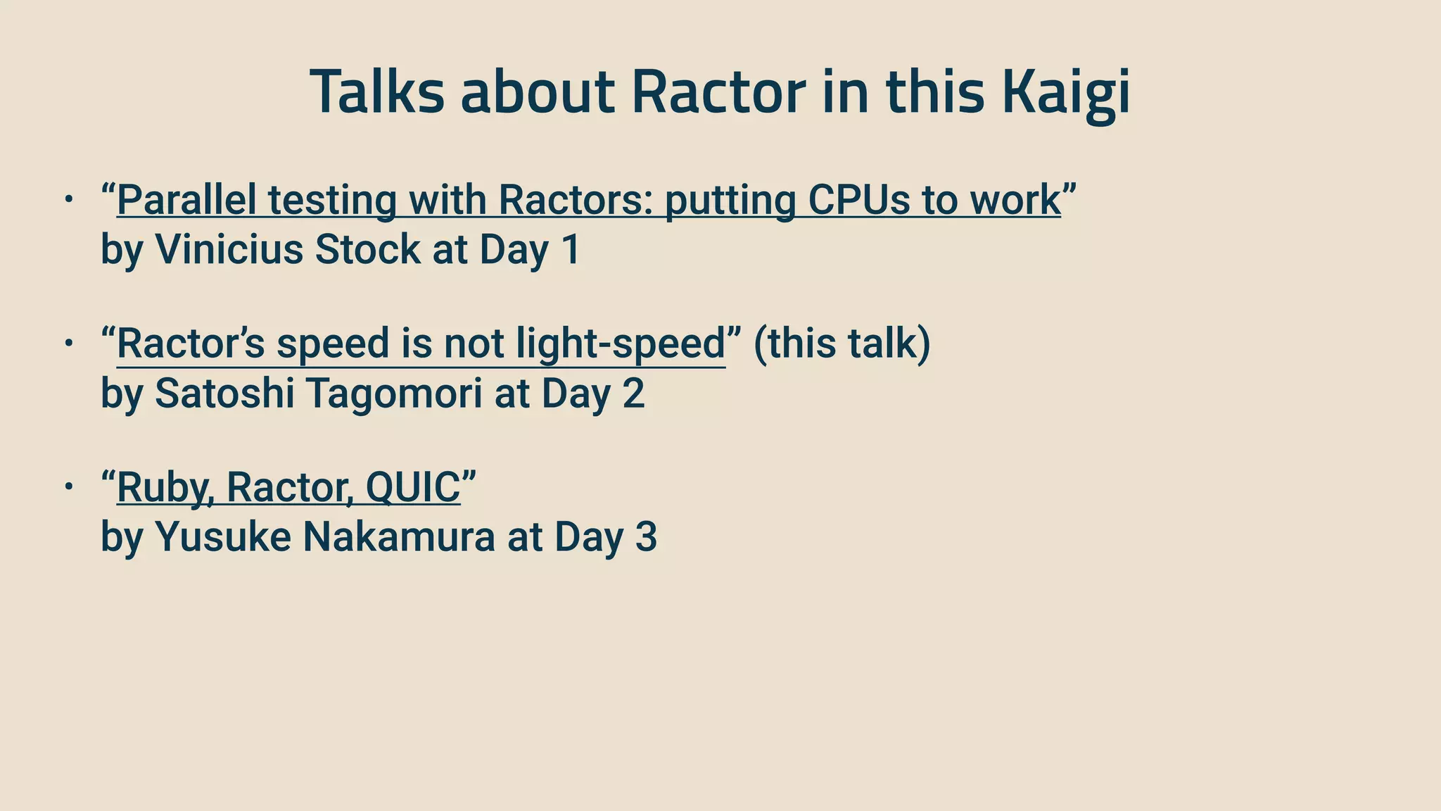 Talks about Ractor in this Kaigi
• “Parallel testing with Ractors: putting CPUs to work”
 
 
by Vinicius Stock at Day 1
 
• “Ractor’s speed is not light-speed” (this talk)
 
 
by Satoshi Tagomori at Day 2
 
• “Ruby, Ractor, QUIC”
 
 
by Yusuke Nakamura at Day 3
 