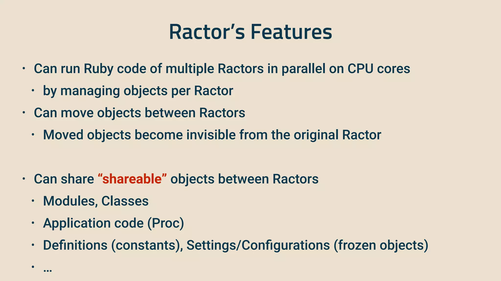 Ractor’s Features
• Can run Ruby code of multiple Ractors in parallel on CPU cores


• by managing objects per Ractor


• Can move objects between Ractors


• Moved objects become invisible from the original Ractor


• Can share “shareable” objects between Ractors


• Modules, Classes


• Application code (Proc)


• De
fi
nitions (constants), Settings/Con
fi
gurations (frozen objects)


• …
 