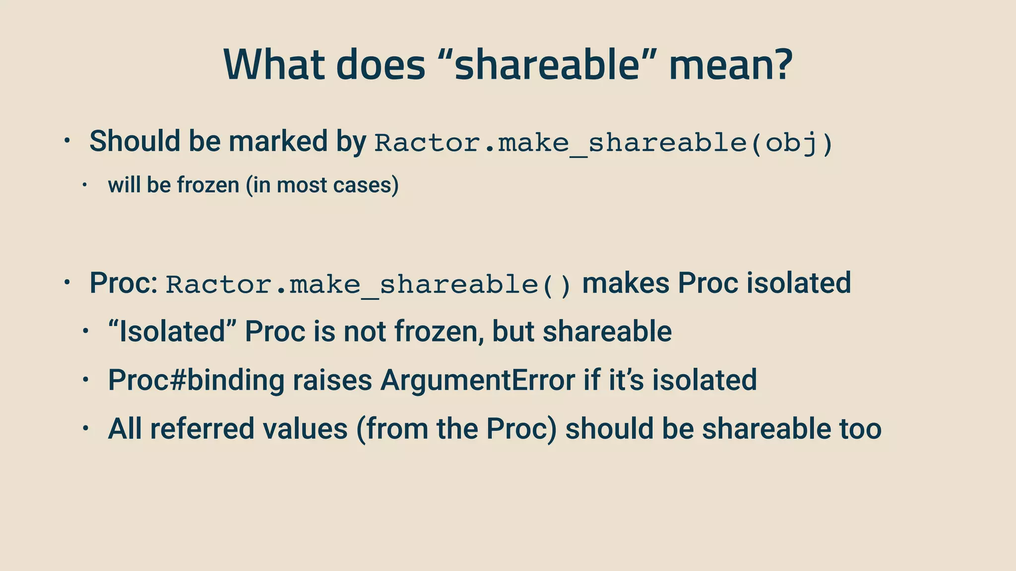 What does “shareable” mean?
• Should be marked by Ractor.make_shareable(obj)


• will be frozen (in most cases)


• Proc: Ractor.make_shareable() makes Proc isolated


• “Isolated” Proc is not frozen, but shareable


• Proc#binding raises ArgumentError if it’s isolated


• All referred values (from the Proc) should be shareable too
 