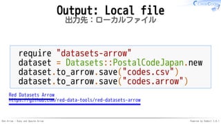 Red Arrow - Ruby and Apache Arrow Powered by Rabbit 3.0.1
Output: Local file
出力先：ローカルファイル
require "datasets-arrow"
dataset = Datasets::PostalCodeJapan.new
dataset.to_arrow.save("codes.csv")
dataset.to_arrow.save("codes.arrow")
Red Datasets Arrow
https://github.com/red-data-tools/red-datasets-arrow
 