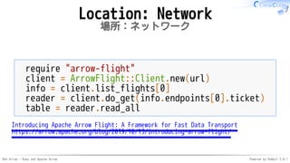 Red Arrow - Ruby and Apache Arrow Powered by Rabbit 3.0.1
Location: Network
場所：ネットワーク
require "arrow-flight"
client = ArrowFlight::Client.new(url)
info = client.list_flights[0]
reader = client.do_get(info.endpoints[0].ticket)
table = reader.read_all
Introducing Apache Arrow Flight: A Framework for Fast Data Transport
https://arrow.apache.org/blog/2019/10/13/introducing-arrow-flight/
 