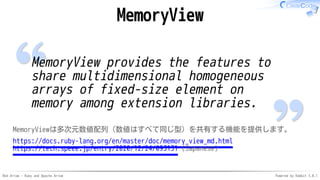 Red Arrow - Ruby and Apache Arrow Powered by Rabbit 3.0.1
MemoryView
MemoryView provides the features to
share multidimensional homogeneous
arrays of fixed-size element on
memory among extension libraries.
MemoryViewは多次元数値配列（数値はすべて同じ型）を共有する機能を提供します。
https://docs.ruby-lang.org/en/master/doc/memory_view_md.html
https://tech.speee.jp/entry/2020/12/24/093131 (Japanese)
 