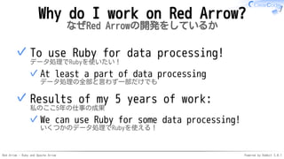 Red Arrow - Ruby and Apache Arrow Powered by Rabbit 3.0.1
Why do I work on Red Arrow?
なぜRed Arrowの開発をしているか
To use Ruby for data processing!
データ処理でRubyを使いたい！
At least a part of data processing
データ処理の全部と言わず一部だけでも
✓
✓
Results of my 5 years of work:
私のここ5年の仕事の成果
We can use Ruby for some data processing!
いくつかのデータ処理でRubyを使える！
✓
✓
 