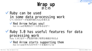 Red Arrow - Ruby and Apache Arrow Powered by Rabbit 3.0.1
Wrap up
まとめ
Ruby can be used
in some data processing work
いくつかのデータ処理作業にRubyを使える
Red Arrow helps you!
Red Arrowが有用なケースがあるはず！
✓
✓
Ruby 3.0 has useful features for data
processing work
Ruby 3.0にはデータ処理作業に有用な機能があるよ
Red Arrow starts supporting them
Red Arrowはそれらのサポートを進めている
✓
✓
 