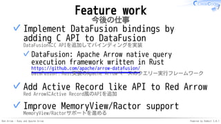 Red Arrow - Ruby and Apache Arrow Powered by Rabbit 3.0.1
Feature work
今後の仕事
Implement DataFusion bindings by
adding C API to DataFusion
DataFusionにC APIを追加してバインディングを実装
DataFusion: Apache Arrow native query
execution framework written in Rust
https://github.com/apache/arrow-datafusion/
DataFusion：Rust実装のApache Arrowベースのクエリー実行フレームワーク
✓
✓
Add Active Record like API to Red Arrow
Red ArrowにActive Record風のAPIを追加
✓
Improve MemoryView/Ractor support
MemoryView/Ractorサポートを進める
✓
 