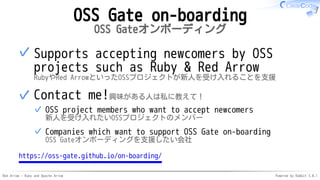 Red Arrow - Ruby and Apache Arrow Powered by Rabbit 3.0.1
OSS Gate on-boarding
OSS Gateオンボーディング
Supports accepting newcomers by OSS
projects such as Ruby & Red Arrow
RubyやRed ArrowといったOSSプロジェクトが新人を受け入れることを支援
✓
Contact me!興味がある人は私に教えて！
OSS project members who want to accept newcomers
新人を受け入れたいOSSプロジェクトのメンバー
✓
Companies which want to support OSS Gate on-boarding
OSS Gateオンボーディングを支援したい会社
✓
✓
https://oss-gate.github.io/on-boarding/
 