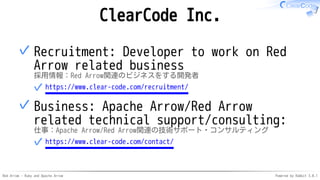 Red Arrow - Ruby and Apache Arrow Powered by Rabbit 3.0.1
ClearCode Inc.
Recruitment: Developer to work on Red
Arrow related business
採用情報：Red Arrow関連のビジネスをする開発者
https://www.clear-code.com/recruitment/
✓
✓
Business: Apache Arrow/Red Arrow
related technical support/consulting:
仕事：Apache Arrow/Red Arrow関連の技術サポート・コンサルティング
https://www.clear-code.com/contact/
✓
✓
 