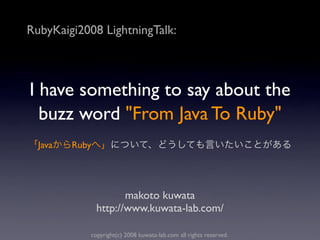RubyKaigi2008 LightningTalk:



I have something to say about the
  buzz word "From Java To Ruby"
  Java   Ruby




                       makoto kuwata
                http://www.kuwata-lab.com/

            copyright(c) 2008 kuwata-lab.com all rights reserved.
 