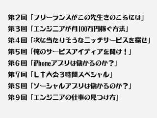 第２回「フリーランスがこの先生きのこるには」
第３回「エンジニアが月100万円稼ぐ方法」
第４回「次に当たりそうなニッチサービスを探せ」
第５回「俺のサービスアイディアを聞け！」
第６回「iPhoneアプリは儲かるのか？」
第７回「ＬＴ大会３時間スペシャル」
第８回「ソーシャルアプリは儲かるのか？」
第９回「エンジニアの仕事の見つけ方」
 