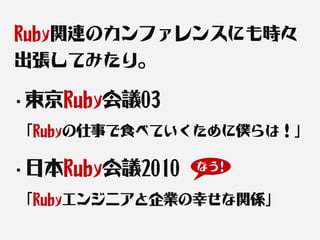 Ruby関連のカンファレンスにも時々
出張してみたり。

・東京Ruby会議03

「Rubyの仕事で食べていくために僕らは！」

・日本Ruby会議2010   なう!


「Rubyエンジニアと企業の幸せな関係」
 