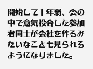 開始して１年弱、会の
中で意気投合した参加
者同士が会社を作るみ
たいなことも見られる
ようになりました。
 