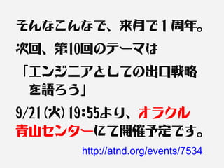 そんなこんなで、来月で１周年。
次回、第10回のテーマは
「エンジニアとしての出口戦略　
　を語ろう」
9/21(火)19:55より、オラクル　
青山センターにて開催予定です。
      http://atnd.org/events/7534
 