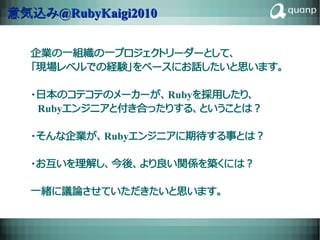 意気込み@RubyKaigi2010


  企業の一組織の一プロジェクトリーダーとして、
  「現場レベルでの経験」をベースにお話したいと思います。

  ・日本のコテコテのメーカーが、Rubyを採用したり、
  　Rubyエンジニアと付き合ったりする、ということは？

  ・そんな企業が、Rubyエンジニアに期待する事とは？

  ・お互いを理解し、今後、より良い関係を築くには？

  一緒に議論させていただきたいと思います。

              RICOH CONFIDENTIAL   26
 
