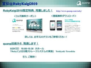 宣伝@RubyKaigi2010
RubyKaigi2010限定特典、用意しました！                http://www.quanp.com/ruby/

     ＜３ヶ月無料クーポン＞                  ＜壁紙無料ダウンロード＞




            詳しくは、お手元のチラシをご参照ください！


quanp技術ネタ、発表します！
   8/29（日）　10:00-10:30　大ホール
   「Rubyによる分散ストレージシステムの実装」　Toshiyuki Terashita

   　　　　　　　　乞う、ご期待！

                    RICOH CONFIDENTIAL                                27
 