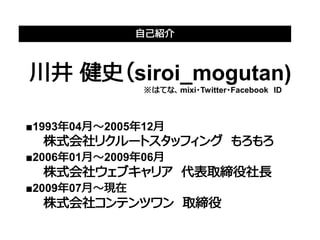 自己紹介



川井 健史（siroi_mogutan)
　　　　　　　　　　　　　　　　　　　　　　※はてな、mixi・Twitter・Facebook　ID



■1993年04月～2005年12月
　　株式会社リクルートスタッフィング　もろもろ
■2006年01月～2009年06月　　
　　株式会社ウェブキャリア　代表取締役社長
■2009年07月～現在　　　　 　　
　　株式会社コンテンツワン　取締役
 