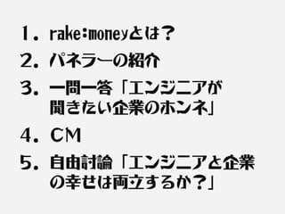 １．rake:moneyとは？
２．パネラーの紹介
３．一問一答「エンジニアが　　
　　聞きたい企業のホンネ」
４．ＣＭ
５．自由討論「エンジニアと企業
　　の幸せは両立するか？」
 
