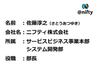 名前　：佐藤淳之（さとうあつゆき）
会社名：ニフティ株式会社
所属　：サービスビジネス事業本部
　　　　システム開発部
役職　：部長
 