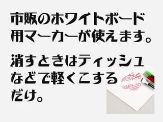 市販のホワイトボード
用マーカーが使えます。
消すときはティッシュ
などで軽くこする
だけ。
 