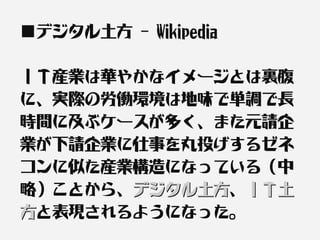 ■デジタル土方 - Wikipedia

ＩＴ産業は華やかなイメージとは裏腹
に、実際の労働環境は地味で単調で長
時間に及ぶケースが多く、また元請企
業が下請企業に仕事を丸投げするゼネ
コンに似た産業構造になっている（中
略）ことから、デジタル土方、ＩＴ土
       デジタル土方
方と表現されるようになった。
 