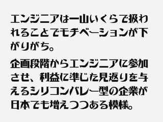 エンジニアは一山いくらで扱わ
れることでモチベーションが下
がりがち。
企画段階からエンジニアに参加
させ、利益に準じた見返りを与
えるシリコンバレー型の企業が
日本でも増えつつある模様。
 