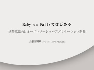 Ruby on Rails ではじめる 携帯電話向けオープンソーシャルアプリケーション開発 山田将輝  ( コントロールプラス株式会社 ) 