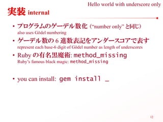 Hello world with underscore only
実装 internal
 • プログラムのゲーデル数化 （“number only” と同じ）
  also uses Gödel numbering
 • ゲーデル数の 6 進数表記をアンダースコアで表す
  represent each base-6 digit of Gödel number as length of underscores
 • Ruby の有名黒魔術: method_missing
  Ruby’s famous black magic: method_missing


 • you can install: gem install _




                                                                         12
 