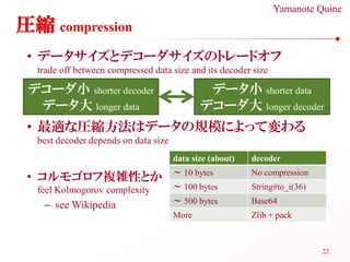 Yamanote Quine
圧縮 compression
 • データサイズとデコーダサイズのトレードオフ
  trade off between compressed data size and its decoder size

 デコーダ小 shorter decoder                        データ小 shorter data
  データ大 longer data                           デコーダ大 longer decoder
 • 最適な圧縮方法はデータの規模によって変わる
  best decoder depends on data size
                                      data size (about)   decoder
                                      ～ 10 bytes          No compression
 • コルモゴロフ複雑性とか
  feel Kolmogorov complexity          ～ 100 bytes         String#to_i(36)

   – see Wikipedia                    ～ 500 bytes         Base64
                                      More                Zlib + pack



                                                                            22
 