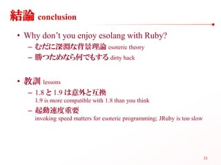 結論 conclusion
 • Why don’t you enjoy esolang with Ruby?
    – むだに深淵な背景理論 esoteric theory
    – 勝つためなら何でもする dirty hack


 • 教訓 lessons
    – 1.8 と 1.9 は意外と互換
     1.9 is more compatible with 1.8 than you think
    – 起動速度重要
     invoking speed matters for esoteric programming; JRuby is too slow




                                                                          31
 
