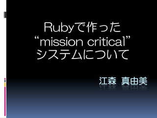 Rubyで作った“mission critical” システムについて 江森 真由美 