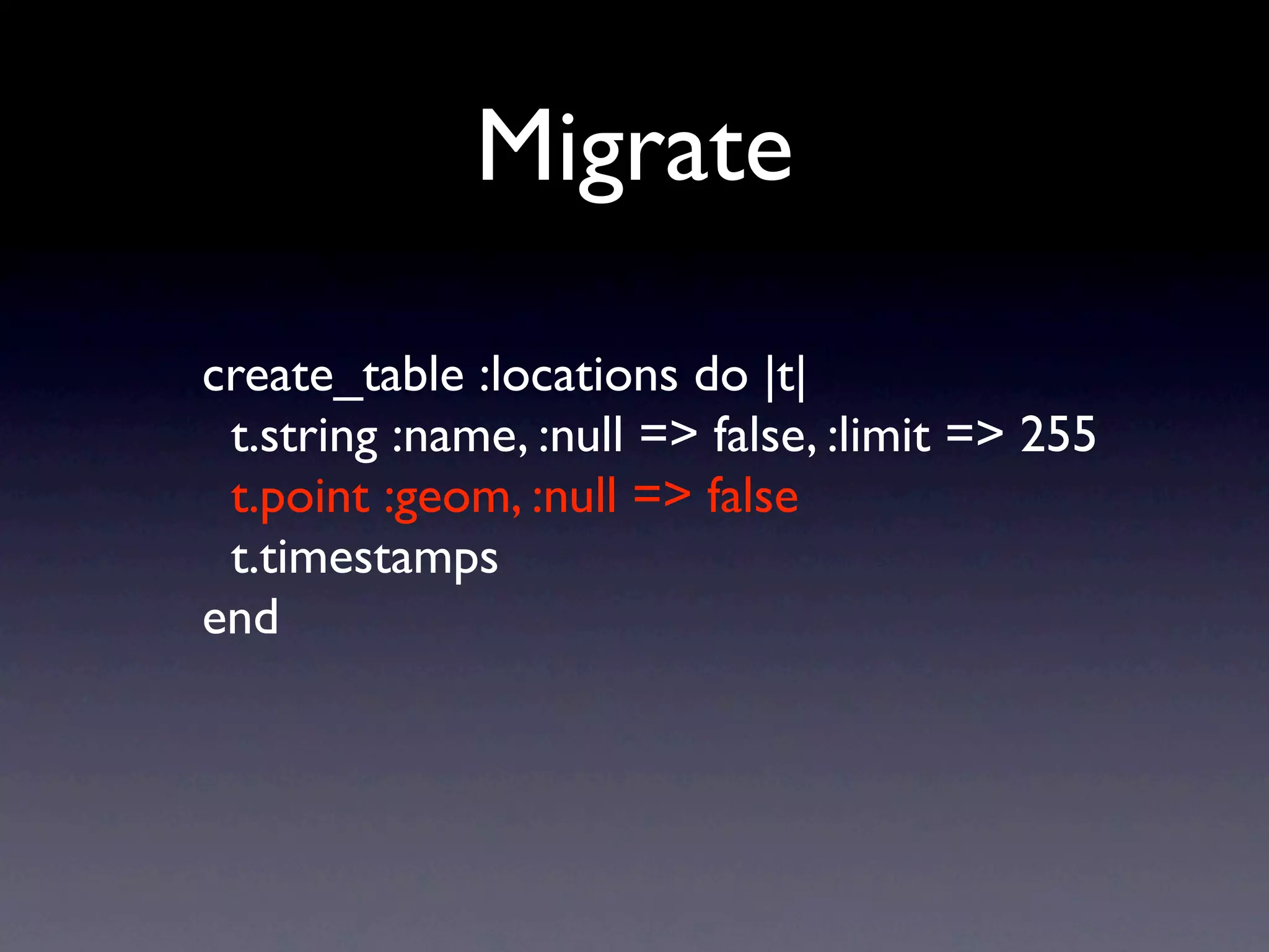 Migrate

create_table :locations do |t|
 t.string :name, :null => false, :limit => 255
 t.point :geom, :null => false
 t.timestamps
end
 