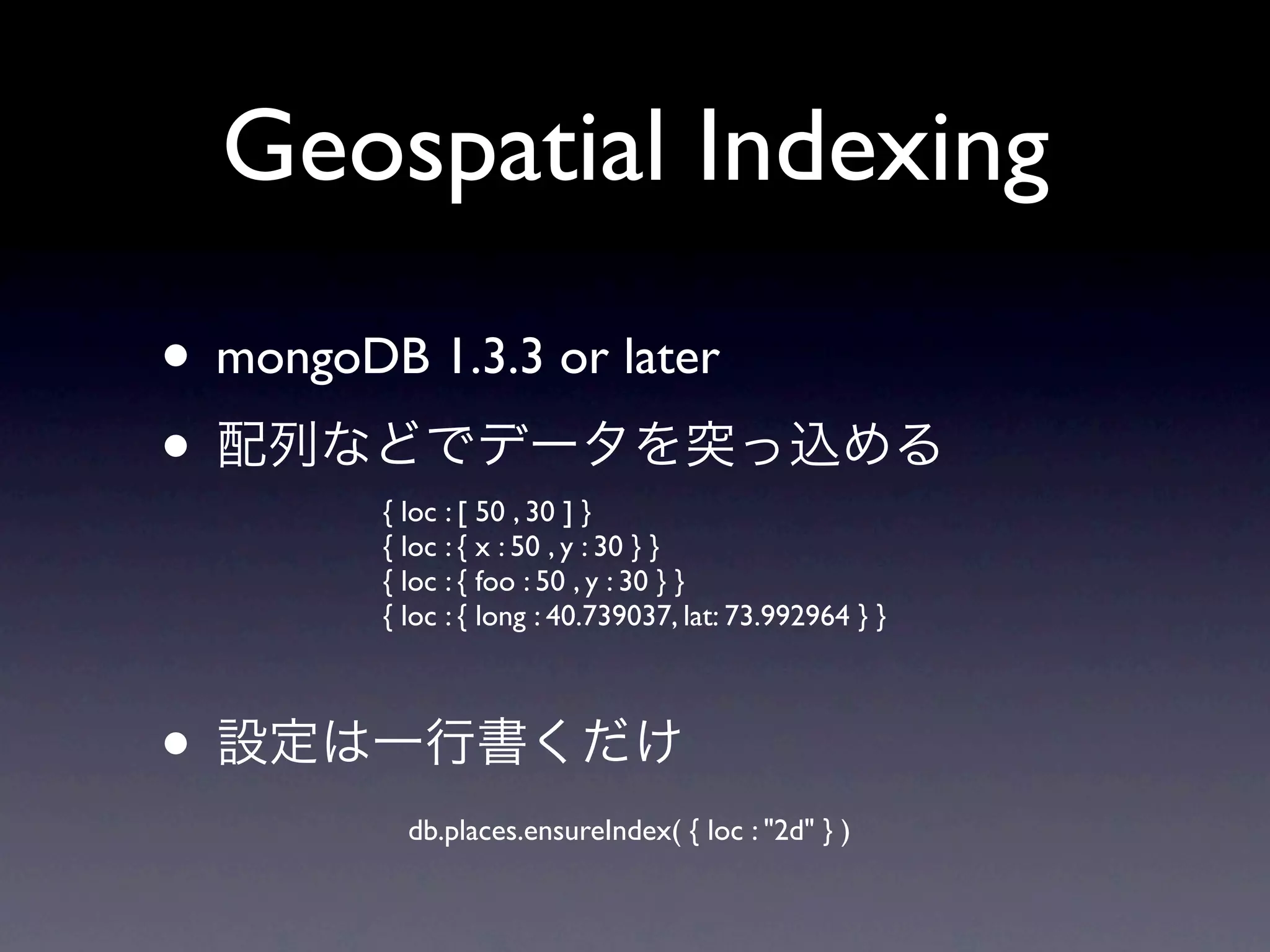 Geospatial Indexing
• mongoDB 1.3.3 or later
•
         { loc : [ 50 , 30 ] }
         { loc : { x : 50 , y : 30 } }
         { loc : { foo : 50 , y : 30 } }
         { loc : { long : 40.739037, lat: 73.992964 } }



•
           db.places.ensureIndex( { loc : "2d" } )
 