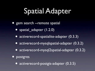 Spatial Adapter
• gem search --remote spatial
 • spatial_adapter (1.2.0)
 • activerecord-spatialite-adapter (0.3.3)
 • activerecord-mysqlspatial-adapter (0.3.2)
 • activerecord-mysql2spatial-adapter (0.3.2)
• postgres
 • activerecord-postgis-adapter (0.3.5)
 