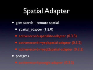 Spatial Adapter
• gem search --remote spatial
 • spatial_adapter (1.2.0)
 • activerecord-spatialite-adapter (0.3.3)
 • activerecord-mysqlspatial-adapter (0.3.2)
 • activerecord-mysql2spatial-adapter (0.3.2)
• postgres
 • activerecord-postgis-adapter (0.3.5)
 