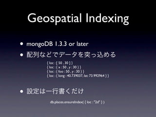 Geospatial Indexing
• mongoDB 1.3.3 or later
•
         { loc : [ 50 , 30 ] }
         { loc : { x : 50 , y : 30 } }
         { loc : { foo : 50 , y : 30 } }
         { loc : { long : 40.739037, lat: 73.992964 } }



•
           db.places.ensureIndex( { loc : "2d" } )
 